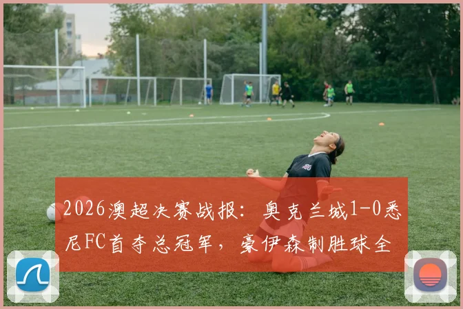 2026澳超决赛战报：奥克兰城1-0悉尼FC首夺总冠军，豪伊森制胜球全场回放与夺冠阵容分析