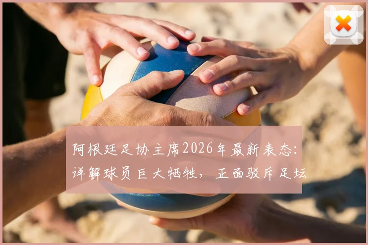阿根廷足协主席2026年最新表态：详解球员巨大牺牲，正面驳斥足坛流行阴谋论
