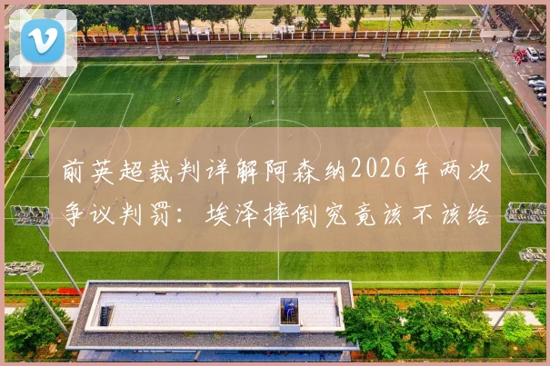 前英超裁判详解阿森纳2026年两次争议判罚：埃泽摔倒究竟该不该给点球？关键判罚如何改变比赛走向