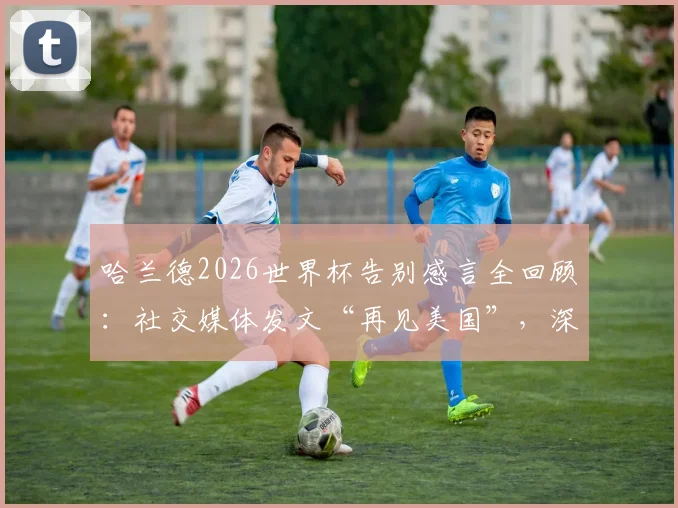 哈兰德2026世界杯告别感言全回顾：社交媒体发文“再见美国”，深度解析其表现与百感交集经历