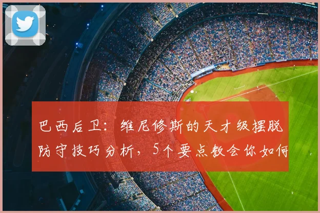 巴西后卫：维尼修斯的天才级摆脱防守技巧分析，5个要点教会你如何应对2026