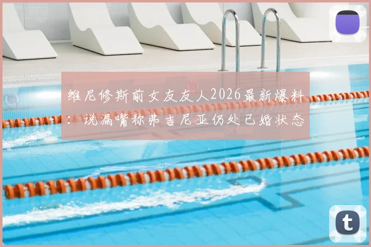 维尼修斯前女友友人2026最新爆料：说漏嘴称弗吉尼亚仍处已婚状态，当事人关系引热议