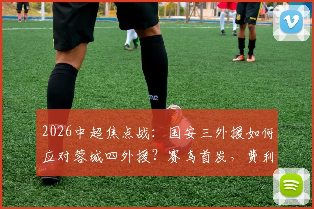 2026中超焦点战:国安三外援如何应对蓉城四外援?赛鸟首发,费利佩替补成战术变数