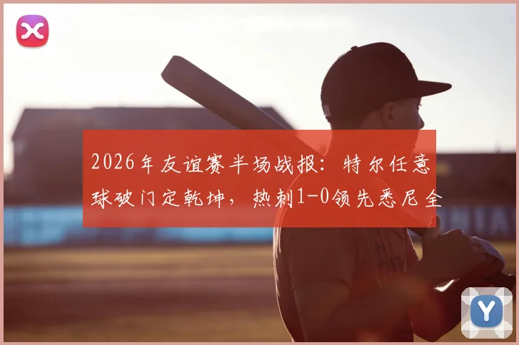 2026年友谊赛半场战报：特尔任意球破门定乾坤，热刺1-0领先悉尼全场录像回放与进球集锦