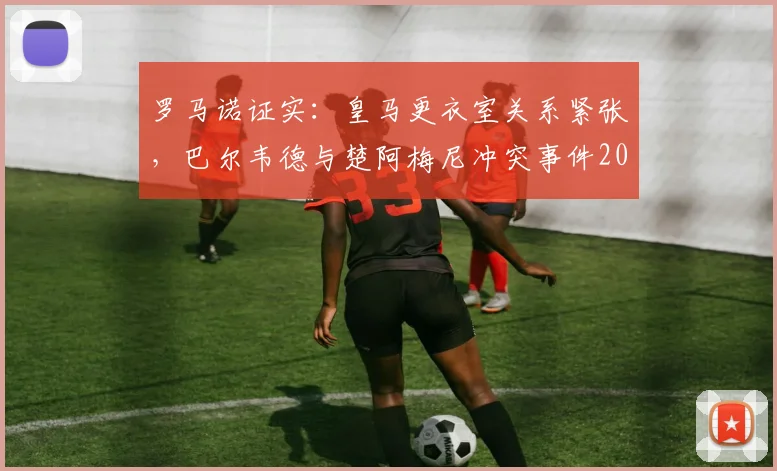 罗马诺证实：皇马更衣室关系紧张，巴尔韦德与楚阿梅尼冲突事件2026年最新进展