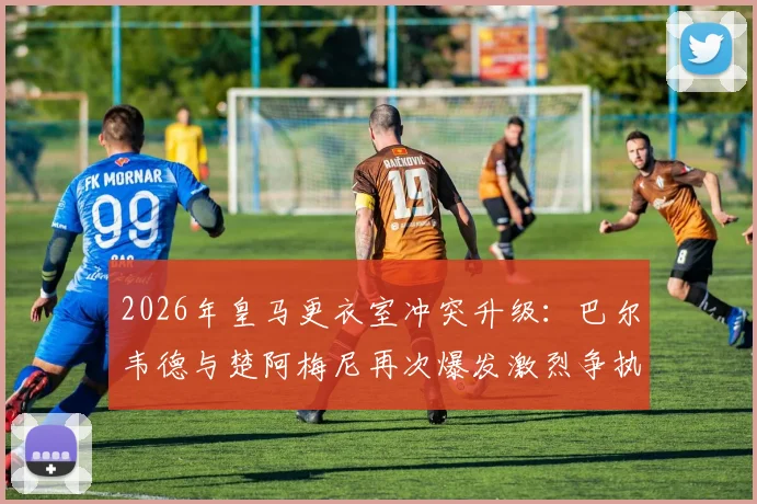 2026年皇马更衣室冲突升级：巴尔韦德与楚阿梅尼再次爆发激烈争执，前者被曝送医检查，事件来龙去脉详解