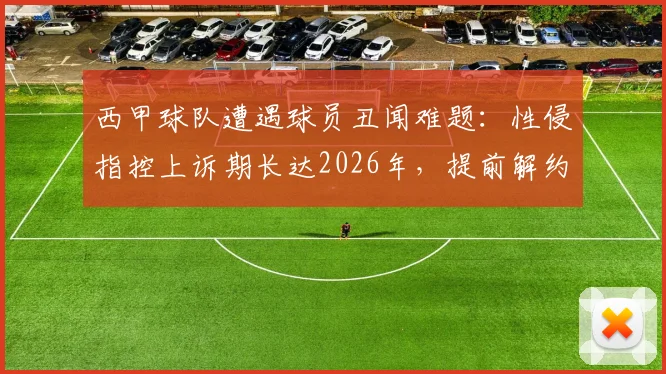 西甲球队遭遇球员丑闻难题：性侵指控上诉期长达2026年，提前解约恐面临巨额赔款