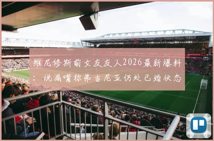 维尼修斯前女友友人2026最新爆料：说漏嘴称弗吉尼亚仍处已婚状态，当事人关系引热议
